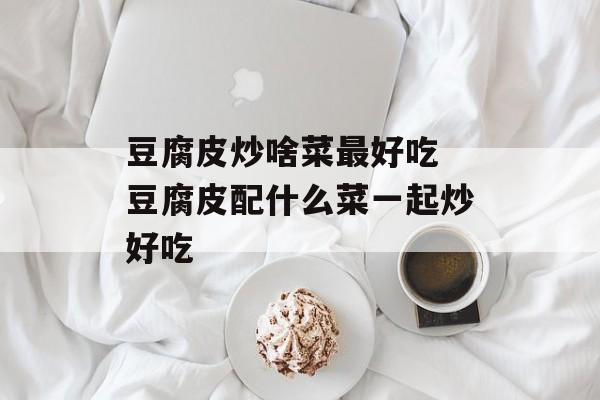 豆腐皮炒啥菜最好吃 豆腐皮配什么菜一起炒好吃-第1张图片-