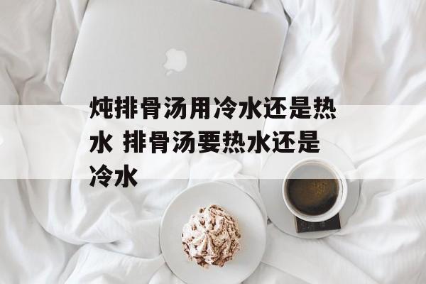 炖排骨汤用冷水还是热水 排骨汤要热水还是冷水-第1张图片-