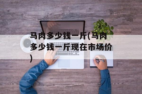 马肉多少钱一斤(马肉多少钱一斤现在市场价)-第1张图片-