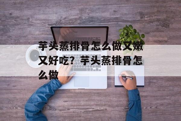 芋头蒸排骨怎么做又嫩又好吃？芋头蒸排骨怎么做-第1张图片-