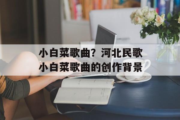 小白菜歌曲？河北民歌小白菜歌曲的创作背景-第1张图片-