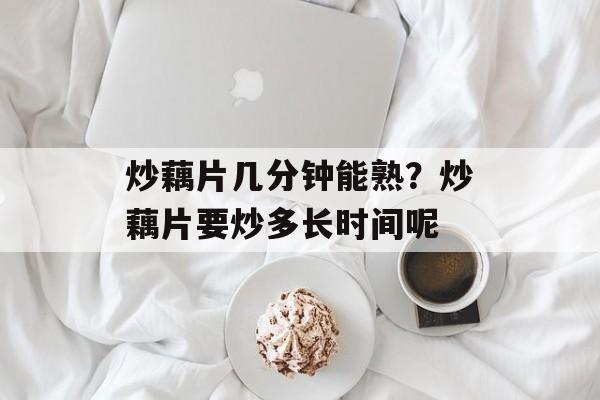 炒藕片几分钟能熟？炒藕片要炒多长时间呢-第1张图片-