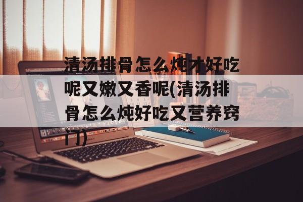 清汤排骨怎么炖才好吃呢又嫩又香呢(清汤排骨怎么炖好吃又营养窍门)-第1张图片-