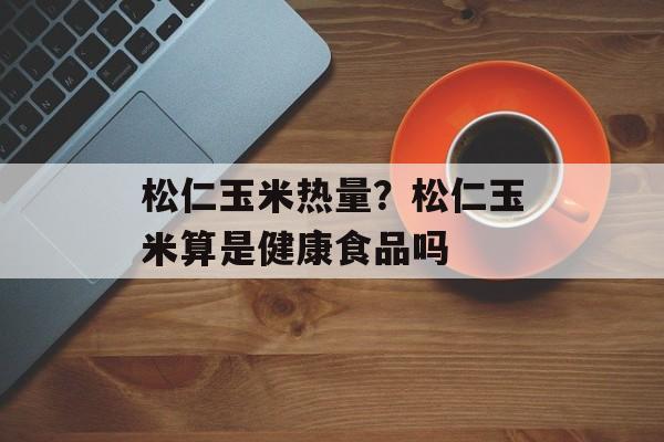 松仁玉米热量？松仁玉米算是健康食品吗-第1张图片-