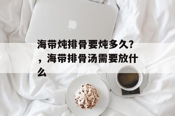 海带炖排骨要炖多久？，海带排骨汤需要放什么-第1张图片-