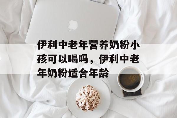 伊利中老年营养奶粉小孩可以喝吗，伊利中老年奶粉适合年龄-第1张图片-