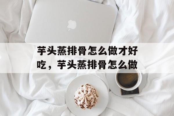 芋头蒸排骨怎么做才好吃，芋头蒸排骨怎么做-第1张图片-