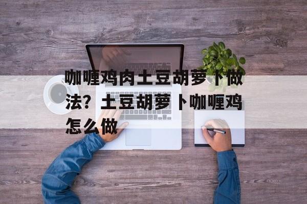 咖喱鸡肉土豆胡萝卜做法？土豆胡萝卜咖喱鸡怎么做-第1张图片-