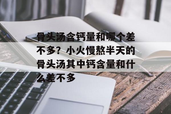 骨头汤含钙量和哪个差不多？小火慢熬半天的骨头汤其中钙含量和什么差不多-第1张图片-
