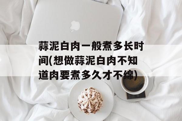 蒜泥白肉一般煮多长时间(想做蒜泥白肉不知道肉要煮多久才不绵)-第1张图片-