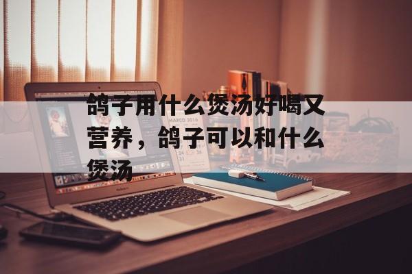 鸽子用什么煲汤好喝又营养，鸽子可以和什么煲汤-第1张图片-