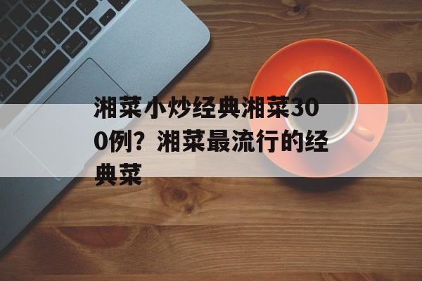 湘菜小炒经典湘菜300例？湘菜最流行的经典菜-第1张图片-