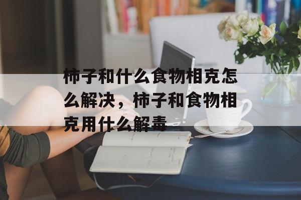 柿子和什么食物相克怎么解决，柿子和食物相克用什么解毒-第1张图片-