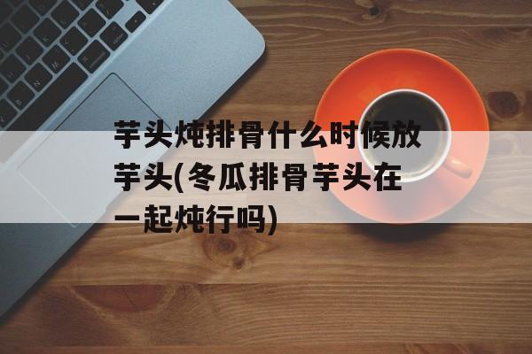 芋头炖排骨什么时候放芋头(冬瓜排骨芋头在一起炖行吗)-第1张图片-