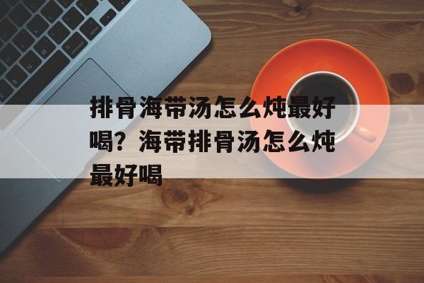 排骨海带汤怎么炖最好喝？海带排骨汤怎么炖最好喝-第1张图片-