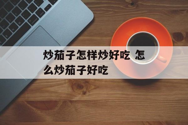 炒茄子怎样炒好吃 怎么炒茄子好吃-第1张图片-