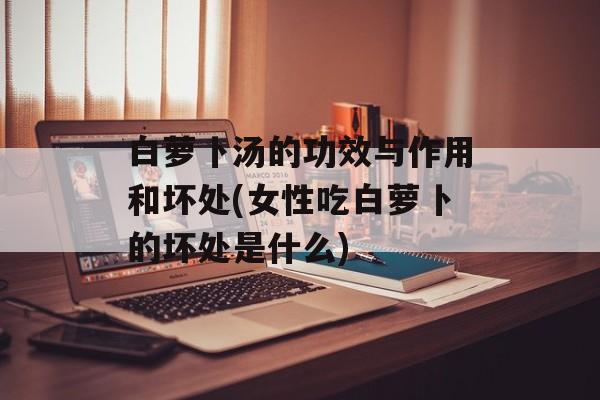 白萝卜汤的功效与作用和坏处(女性吃白萝卜的坏处是什么)-第1张图片-