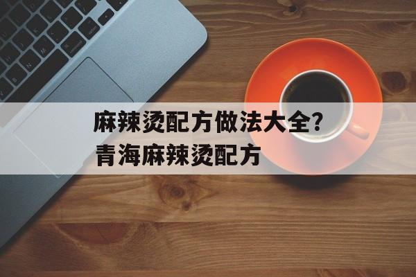 麻辣烫配方做法大全？青海麻辣烫配方-第1张图片-