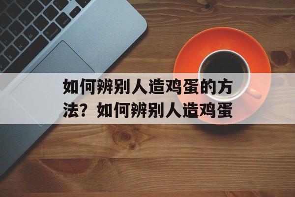 如何辨别人造鸡蛋的方法？如何辨别人造鸡蛋-第1张图片-