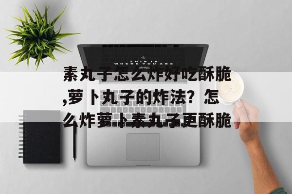 素丸子怎么炸好吃酥脆,萝卜丸子的炸法？怎么炸萝卜素丸子更酥脆-第1张图片-