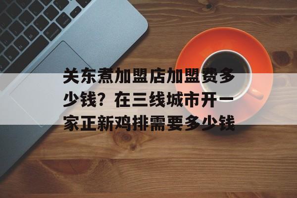 关东煮加盟店加盟费多少钱？在三线城市开一家正新鸡排需要多少钱-第1张图片-