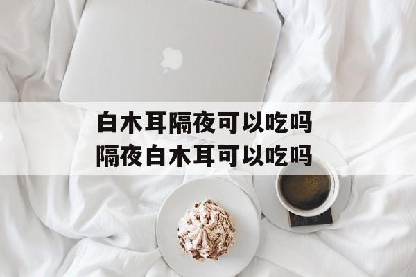 白木耳隔夜可以吃吗 隔夜白木耳可以吃吗-第1张图片-