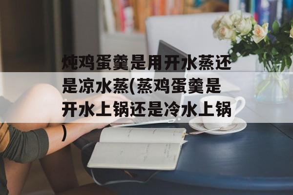 炖鸡蛋羹是用开水蒸还是凉水蒸(蒸鸡蛋羹是开水上锅还是冷水上锅)-第1张图片-