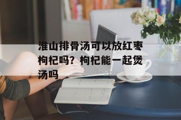 淮山排骨汤可以放红枣枸杞吗？枸杞能一起煲汤吗-第1张图片-