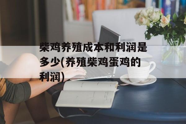 柴鸡养殖成本和利润是多少(养殖柴鸡蛋鸡的利润)-第1张图片-