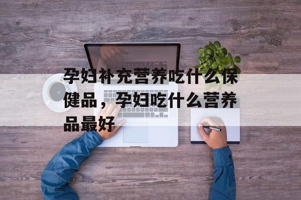 孕妇补充营养吃什么保健品，孕妇吃什么营养品最好-第1张图片-