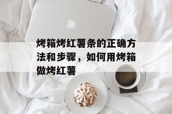 烤箱烤红薯条的正确方法和步骤，如何用烤箱做烤红薯-第1张图片-