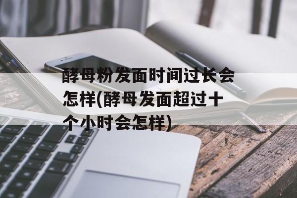酵母粉发面时间过长会怎样(酵母发面超过十个小时会怎样)-第1张图片-
