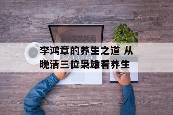 李鸿章的养生之道 从晚清三位枭雄看养生-第1张图片-