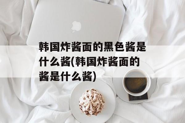 韩国炸酱面的黑色酱是什么酱(韩国炸酱面的酱是什么酱)-第1张图片-