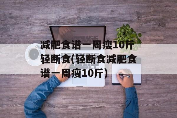 减肥食谱一周瘦10斤轻断食(轻断食减肥食谱一周瘦10斤)-第1张图片-