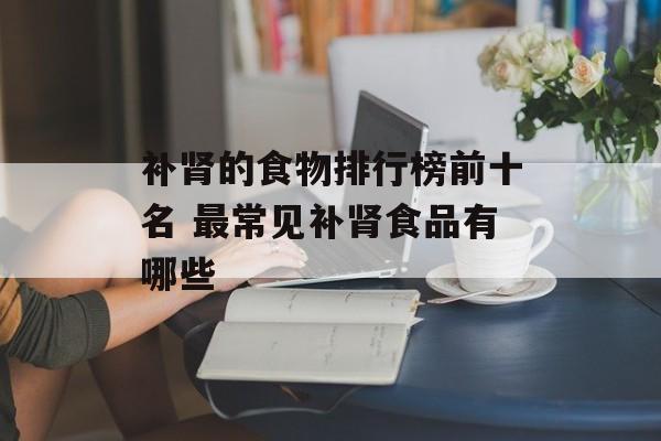 补肾的食物排行榜前十名 最常见补肾食品有哪些-第1张图片-
