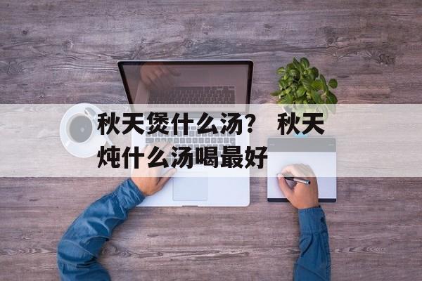 秋天煲什么汤？ 秋天炖什么汤喝最好-第1张图片-