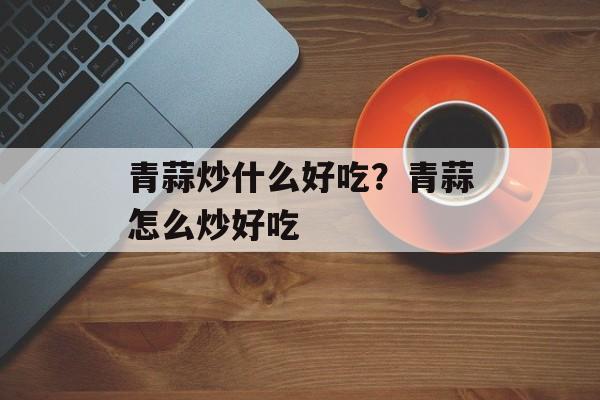 青蒜炒什么好吃？青蒜怎么炒好吃-第1张图片-