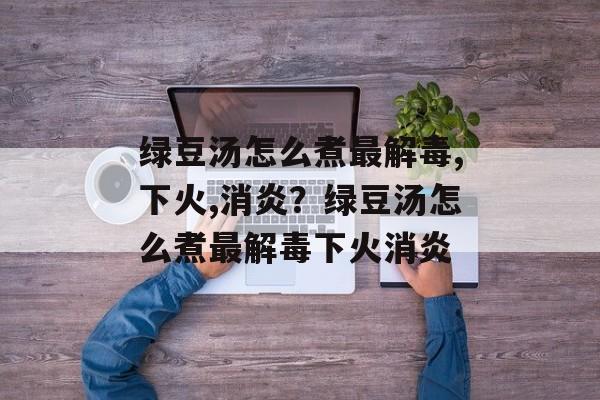绿豆汤怎么煮最解毒,下火,消炎？绿豆汤怎么煮最解毒下火消炎-第1张图片-