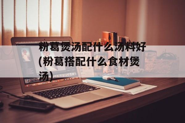 粉葛煲汤配什么汤料好(粉葛搭配什么食材煲汤)-第1张图片-