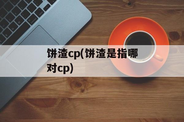 饼渣cp(饼渣是指哪对cp)-第1张图片-