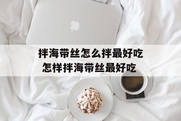 拌海带丝怎么拌最好吃 怎样拌海带丝最好吃-第1张图片-