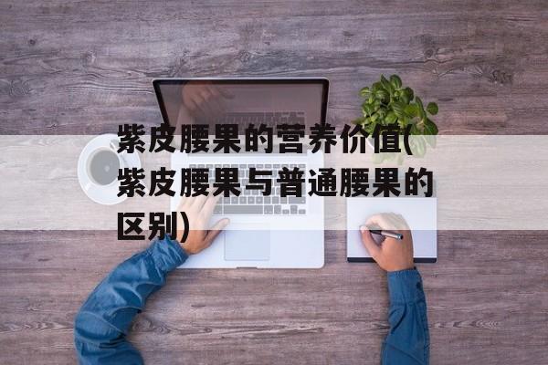 紫皮腰果的营养价值(紫皮腰果与普通腰果的区别)-第1张图片-