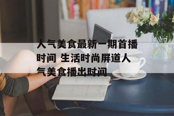 人气美食最新一期首播时间 生活时尚屏道人气美食播出时间-第1张图片-