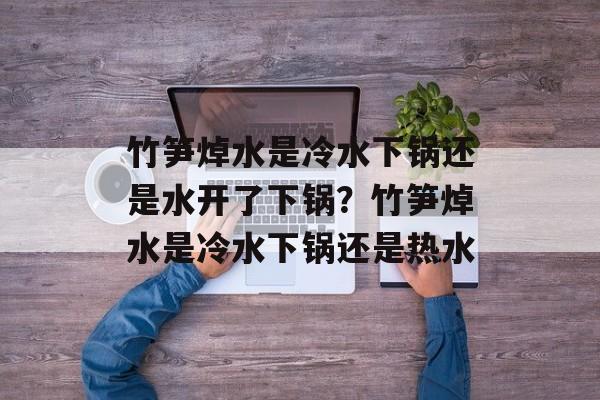 竹笋焯水是冷水下锅还是水开了下锅？竹笋焯水是冷水下锅还是热水-第1张图片-