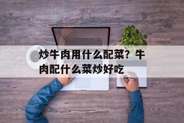 炒牛肉用什么配菜？牛肉配什么菜炒好吃-第1张图片-