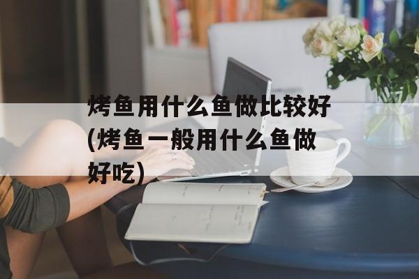 烤鱼用什么鱼做比较好(烤鱼一般用什么鱼做好吃)-第1张图片-