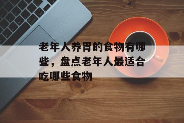 老年人养胃的食物有哪些，盘点老年人最适合吃哪些食物-第1张图片-