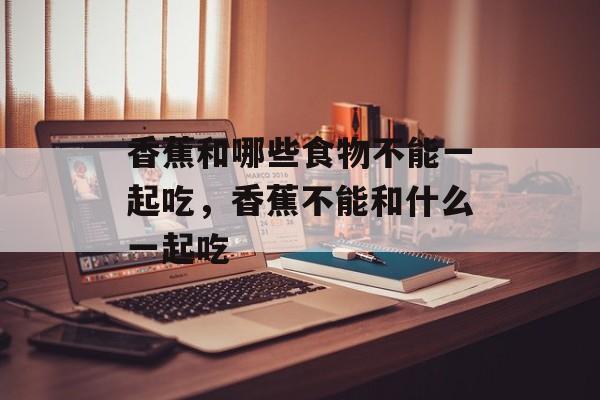 香蕉和哪些食物不能一起吃，香蕉不能和什么一起吃-第1张图片-