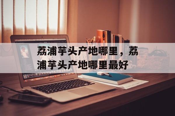 荔浦芋头产地哪里，荔浦芋头产地哪里最好-第1张图片-